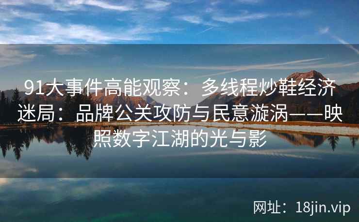 91大事件高能观察：多线程炒鞋经济迷局：品牌公关攻防与民意漩涡——映照数字江湖的光与影