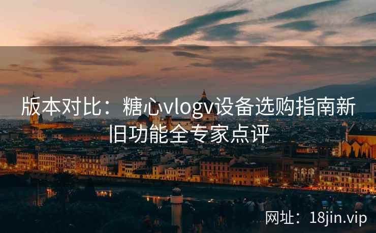 版本对比：糖心vlogv设备选购指南新旧功能全专家点评