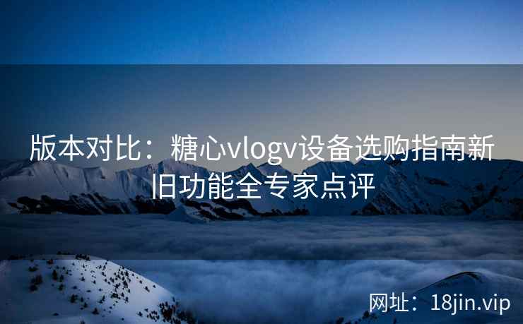 版本对比：糖心vlogv设备选购指南新旧功能全专家点评