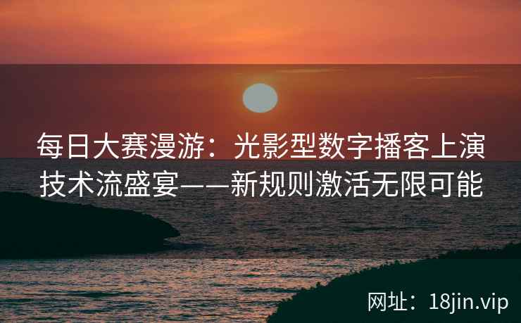 每日大赛漫游：光影型数字播客上演技术流盛宴——新规则激活无限可能