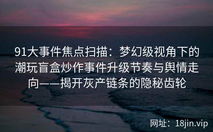 91大事件焦点扫描：梦幻级视角下的潮玩盲盒炒作事件升级节奏与舆情走向——揭开灰产链条的隐秘齿轮