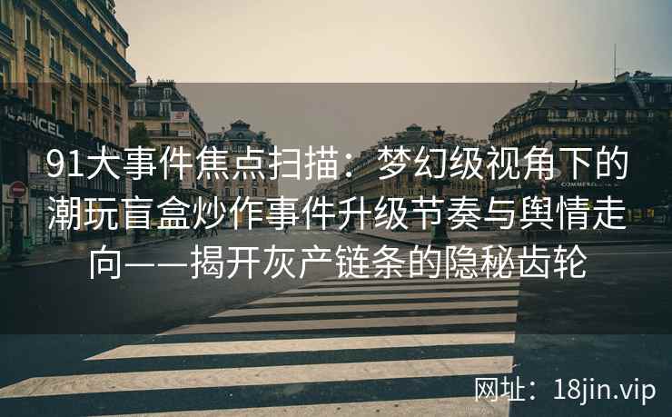 91大事件焦点扫描：梦幻级视角下的潮玩盲盒炒作事件升级节奏与舆情走向——揭开灰产链条的隐秘齿轮