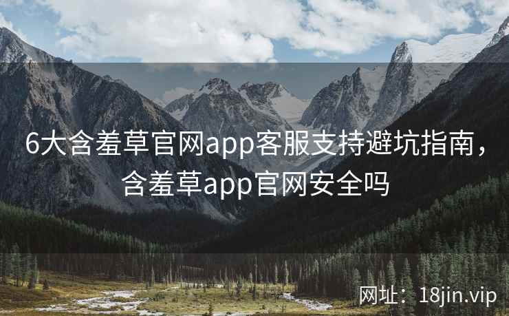 6大含羞草官网app客服支持避坑指南，含羞草app官网安全吗