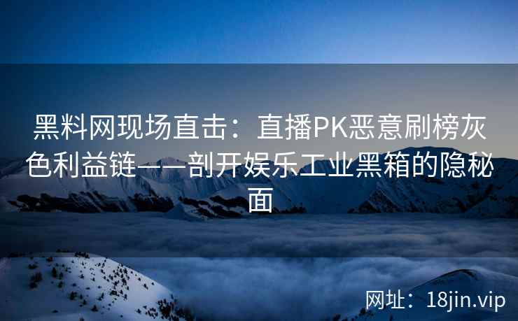 黑料网现场直击：直播PK恶意刷榜灰色利益链——剖开娱乐工业黑箱的隐秘面