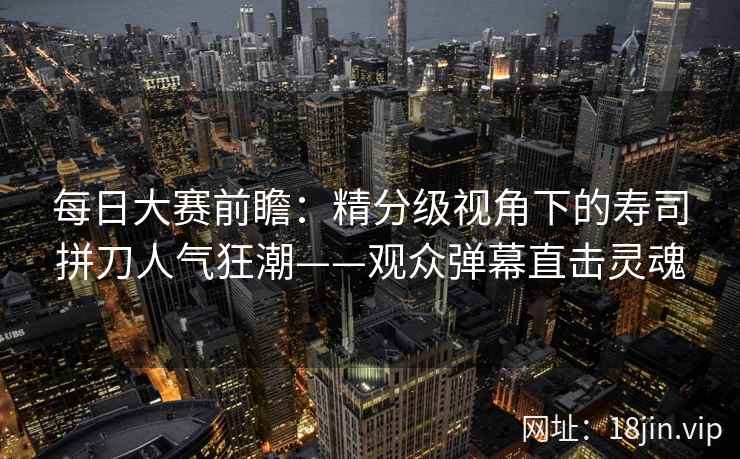 每日大赛前瞻：精分级视角下的寿司拼刀人气狂潮——观众弹幕直击灵魂