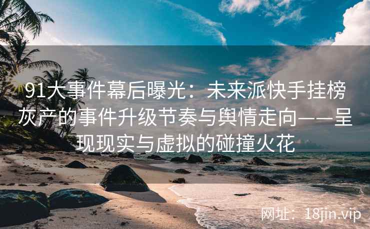 91大事件幕后曝光：未来派快手挂榜灰产的事件升级节奏与舆情走向——呈现现实与虚拟的碰撞火花