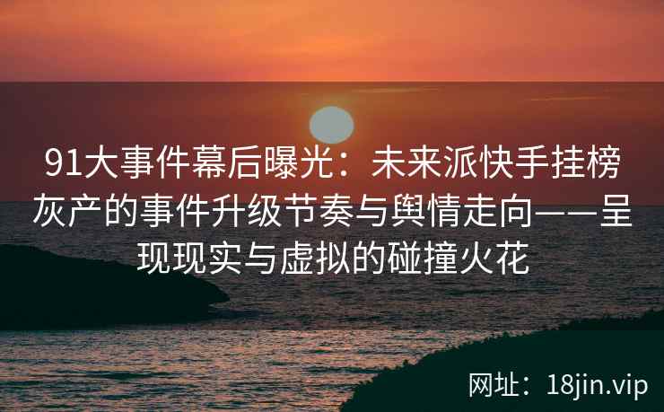 91大事件幕后曝光：未来派快手挂榜灰产的事件升级节奏与舆情走向——呈现现实与虚拟的碰撞火花