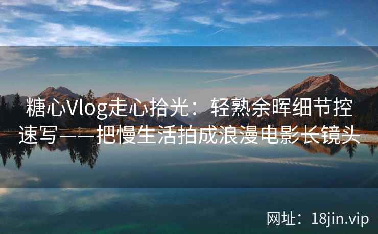 糖心Vlog走心拾光：轻熟余晖细节控速写——把慢生活拍成浪漫电影长镜头