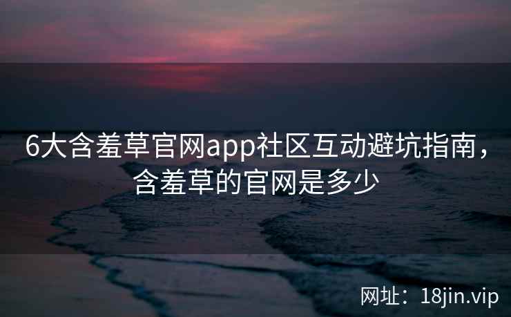 6大含羞草官网app社区互动避坑指南，含羞草的官网是多少