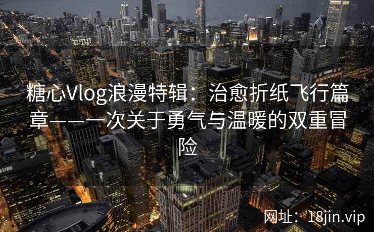 糖心Vlog浪漫特辑：治愈折纸飞行篇章——一次关于勇气与温暖的双重冒险