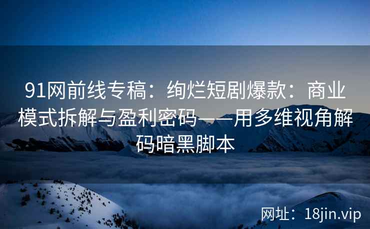 91网前线专稿：绚烂短剧爆款：商业模式拆解与盈利密码——用多维视角解码暗黑脚本