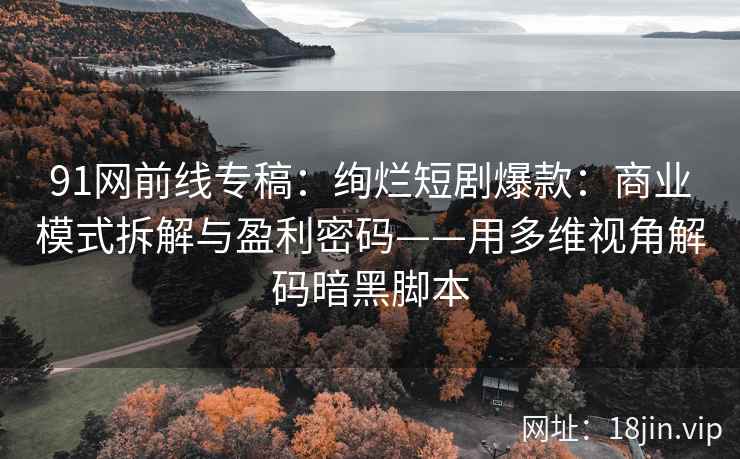 91网前线专稿：绚烂短剧爆款：商业模式拆解与盈利密码——用多维视角解码暗黑脚本