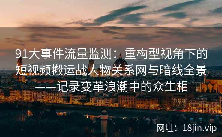 91大事件流量监测：重构型视角下的短视频搬运战人物关系网与暗线全景——记录变革浪潮中的众生相