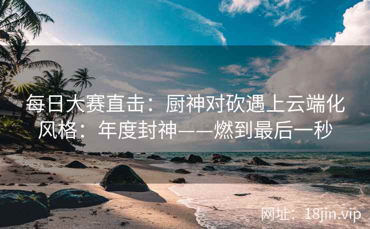每日大赛直击：厨神对砍遇上云端化风格：年度封神——燃到最后一秒