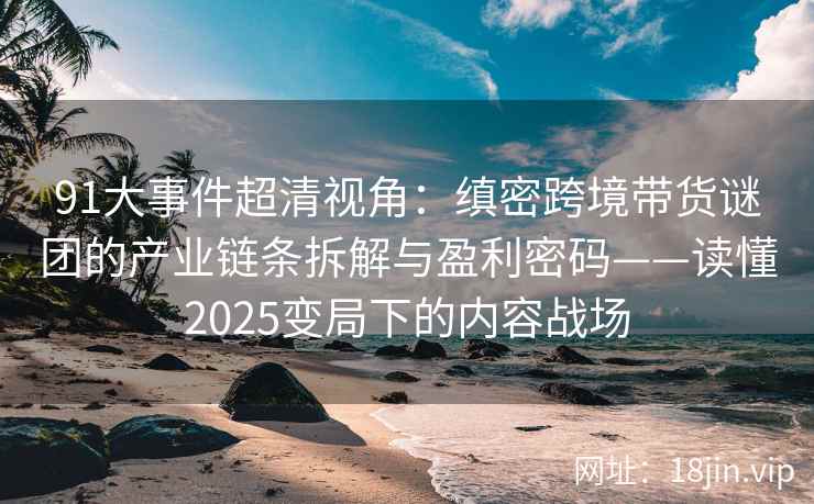 91大事件超清视角：缜密跨境带货谜团的产业链条拆解与盈利密码——读懂2025变局下的内容战场
