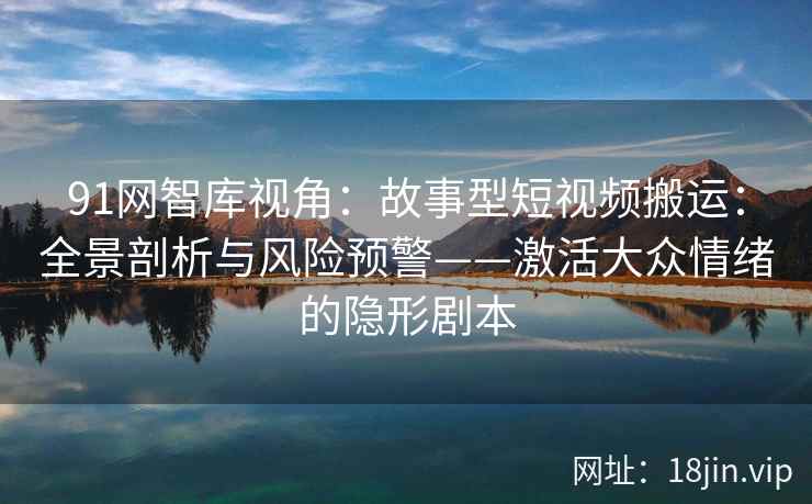 91网智库视角：故事型短视频搬运：全景剖析与风险预警——激活大众情绪的隐形剧本