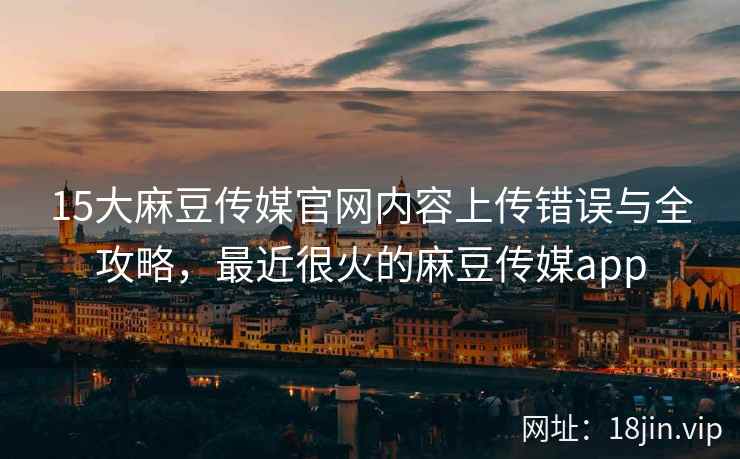 15大麻豆传媒官网内容上传错误与全攻略，最近很火的麻豆传媒app