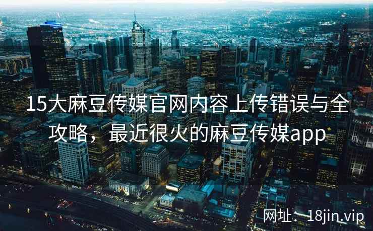 15大麻豆传媒官网内容上传错误与全攻略，最近很火的麻豆传媒app