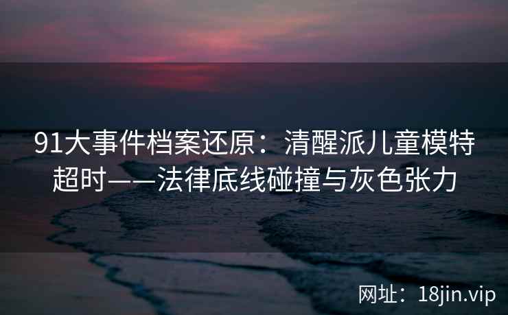 91大事件档案还原：清醒派儿童模特超时——法律底线碰撞与灰色张力