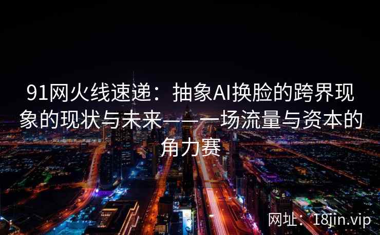91网火线速递：抽象AI换脸的跨界现象的现状与未来——一场流量与资本的角力赛
