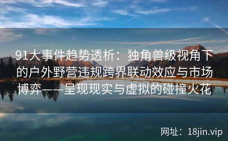 91大事件趋势透析：独角兽级视角下的户外野营违规跨界联动效应与市场博弈——呈现现实与虚拟的碰撞火花