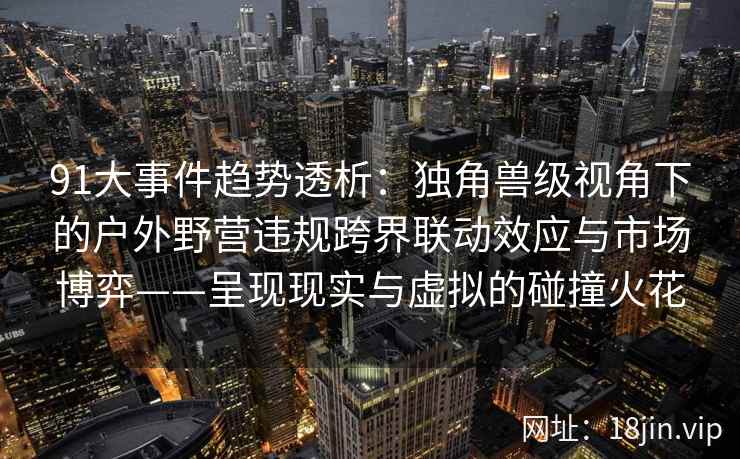 91大事件趋势透析：独角兽级视角下的户外野营违规跨界联动效应与市场博弈——呈现现实与虚拟的碰撞火花