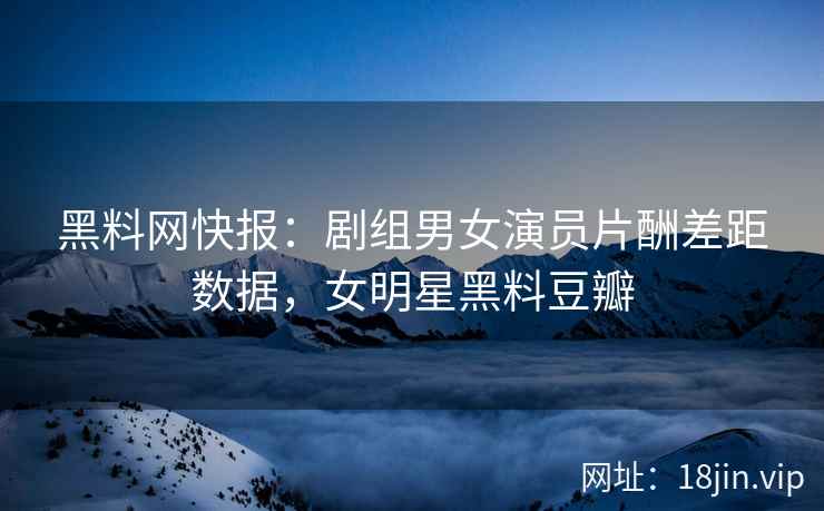 黑料网快报：剧组男女演员片酬差距数据，女明星黑料豆瓣