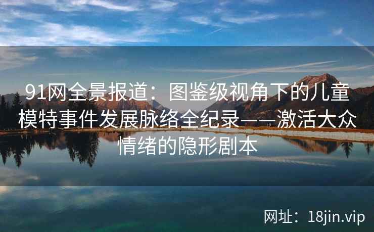 91网全景报道：图鉴级视角下的儿童模特事件发展脉络全纪录——激活大众情绪的隐形剧本