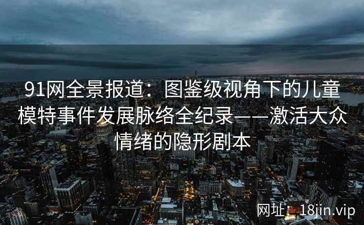 91网全景报道：图鉴级视角下的儿童模特事件发展脉络全纪录——激活大众情绪的隐形剧本