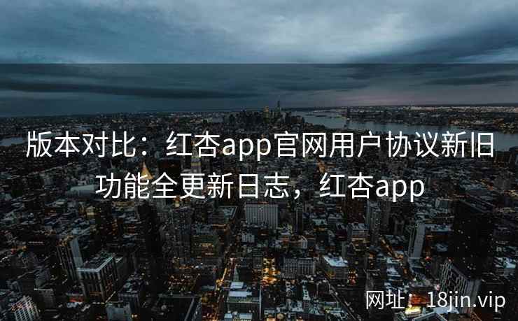 版本对比：红杏app官网用户协议新旧功能全更新日志，红杏app