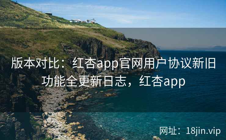 版本对比：红杏app官网用户协议新旧功能全更新日志，红杏app