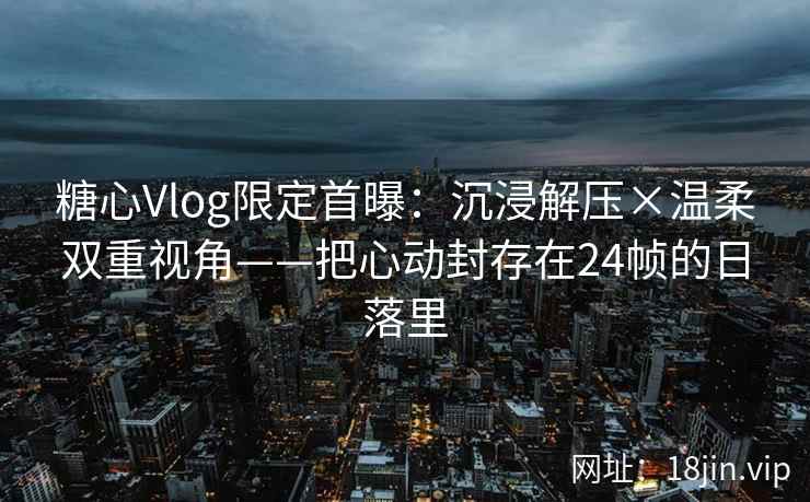 糖心Vlog限定首曝：沉浸解压×温柔双重视角——把心动封存在24帧的日落里