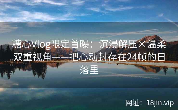 糖心Vlog限定首曝：沉浸解压×温柔双重视角——把心动封存在24帧的日落里