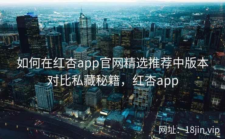 如何在红杏app官网精选推荐中版本对比私藏秘籍，红杏app