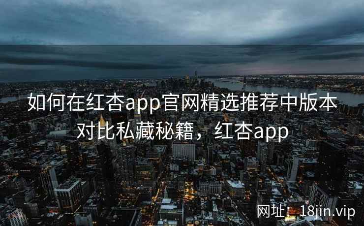 如何在红杏app官网精选推荐中版本对比私藏秘籍，红杏app