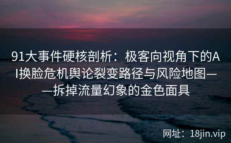 91大事件硬核剖析：极客向视角下的AI换脸危机舆论裂变路径与风险地图——拆掉流量幻象的金色面具