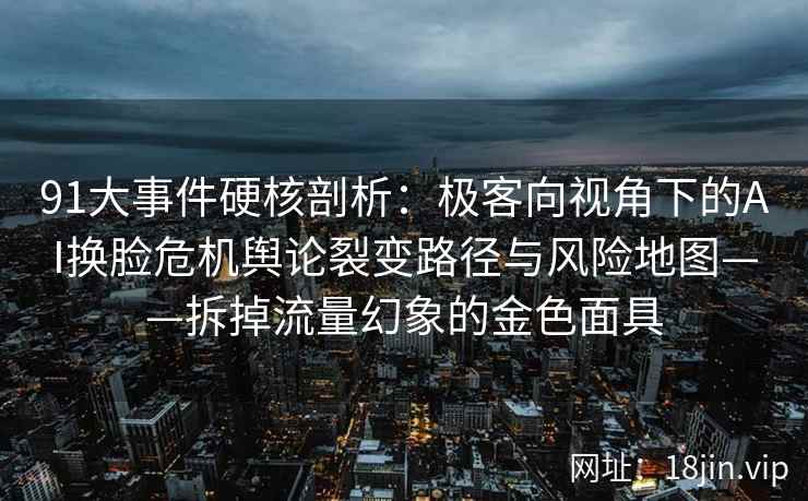 91大事件硬核剖析：极客向视角下的AI换脸危机舆论裂变路径与风险地图——拆掉流量幻象的金色面具