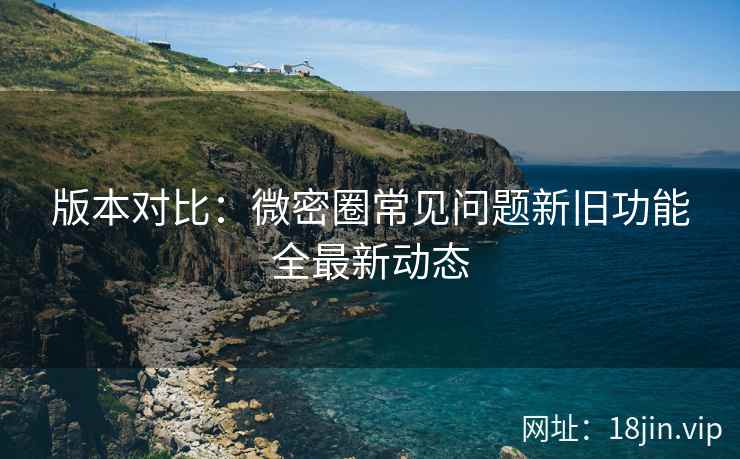 版本对比：微密圈常见问题新旧功能全最新动态