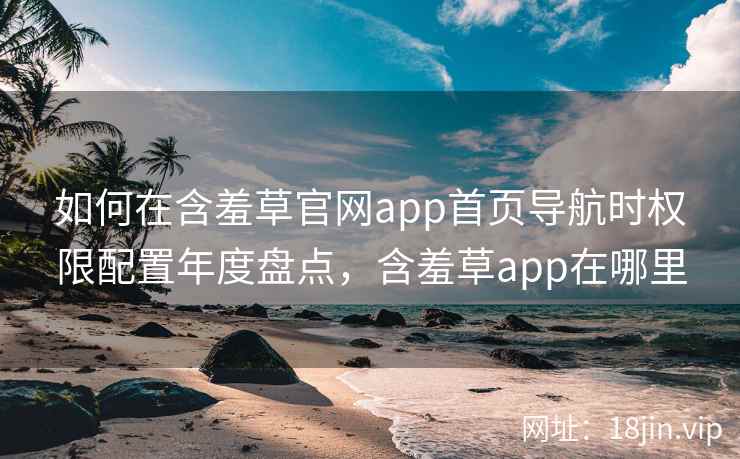 如何在含羞草官网app首页导航时权限配置年度盘点，含羞草app在哪里