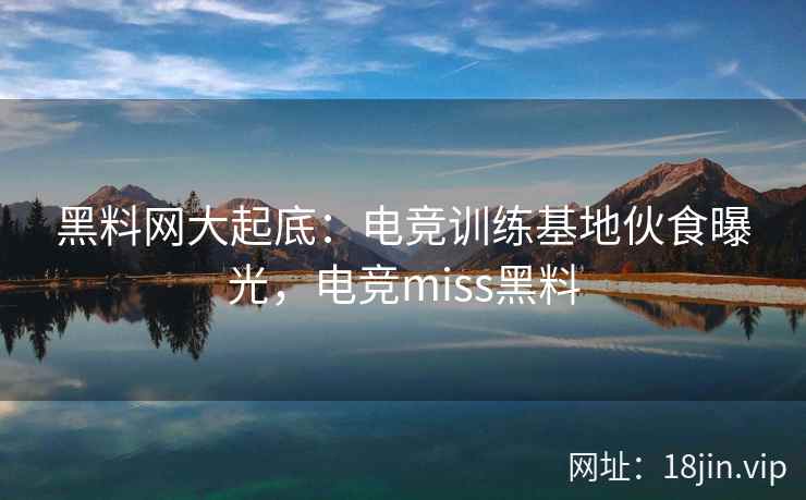 黑料网大起底：电竞训练基地伙食曝光，电竞miss黑料