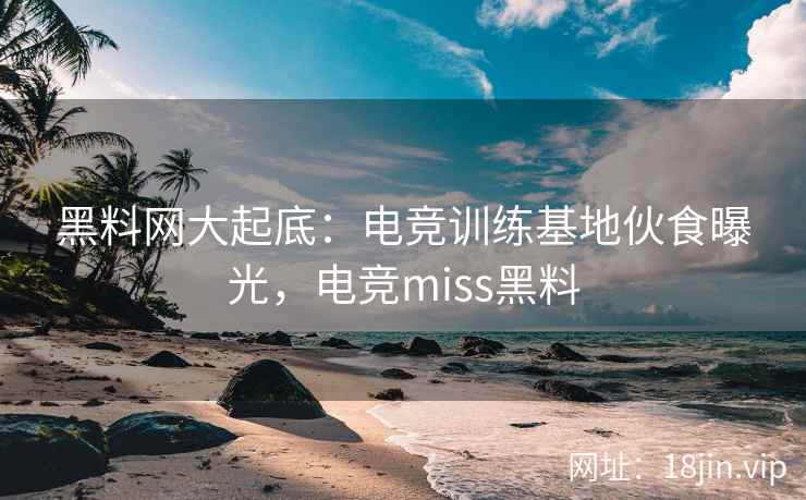 黑料网大起底：电竞训练基地伙食曝光，电竞miss黑料