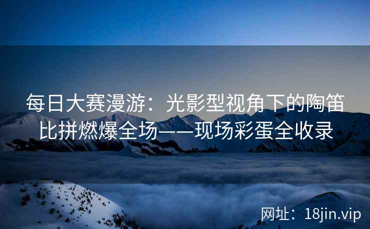 每日大赛漫游：光影型视角下的陶笛比拼燃爆全场——现场彩蛋全收录