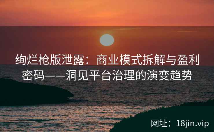 绚烂枪版泄露：商业模式拆解与盈利密码——洞见平台治理的演变趋势