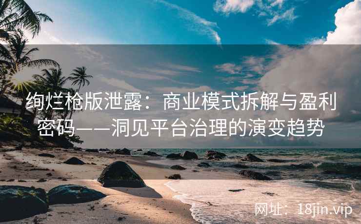 绚烂枪版泄露：商业模式拆解与盈利密码——洞见平台治理的演变趋势