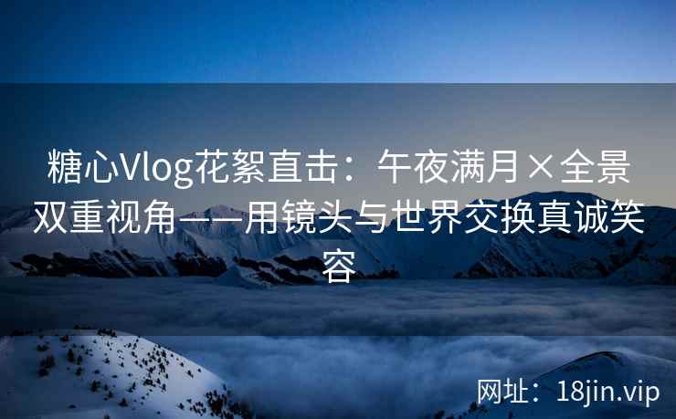 糖心Vlog花絮直击：午夜满月×全景双重视角——用镜头与世界交换真诚笑容