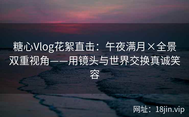 糖心Vlog花絮直击：午夜满月×全景双重视角——用镜头与世界交换真诚笑容