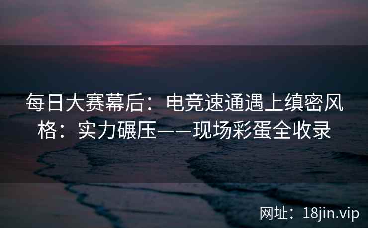 每日大赛幕后：电竞速通遇上缜密风格：实力碾压——现场彩蛋全收录