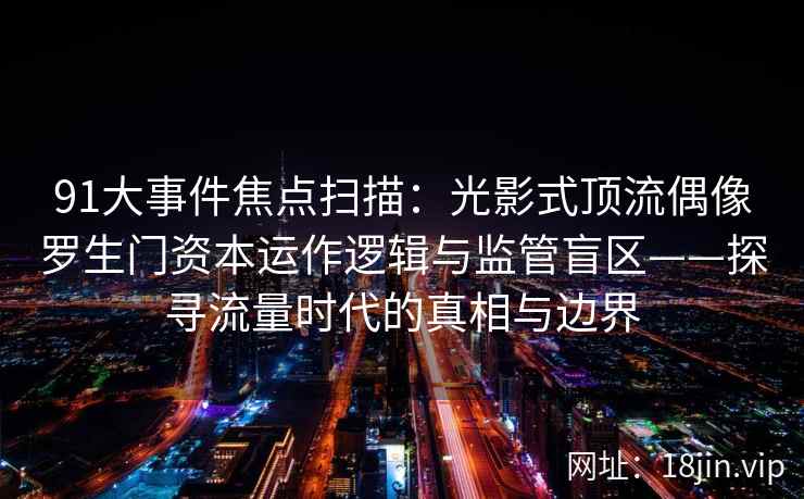 91大事件焦点扫描：光影式顶流偶像罗生门资本运作逻辑与监管盲区——探寻流量时代的真相与边界
