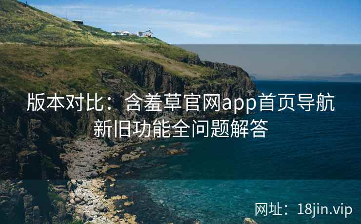 版本对比：含羞草官网app首页导航新旧功能全问题解答