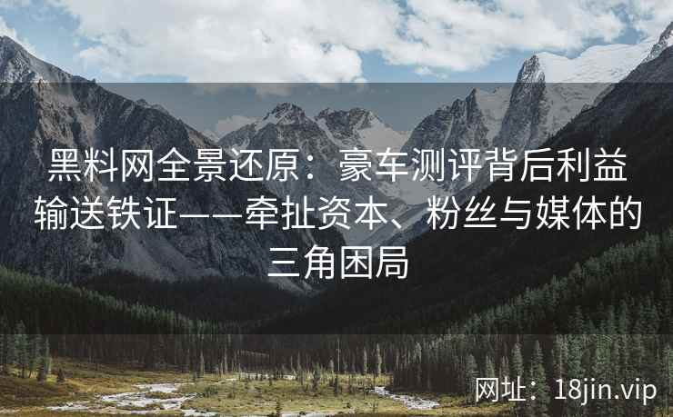 黑料网全景还原：豪车测评背后利益输送铁证——牵扯资本、粉丝与媒体的三角困局